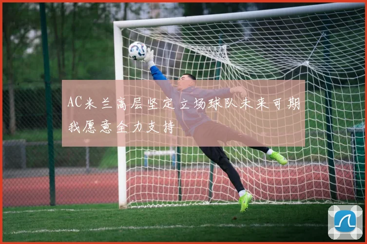 AC米兰高层坚定立场球队未来可期我愿意全力支持