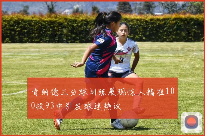 肯纳德三分球训练展现惊人精准100投93中引发球迷热议