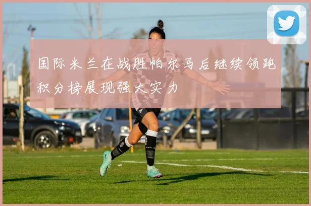 国际米兰在战胜帕尔马后继续领跑积分榜展现强大实力